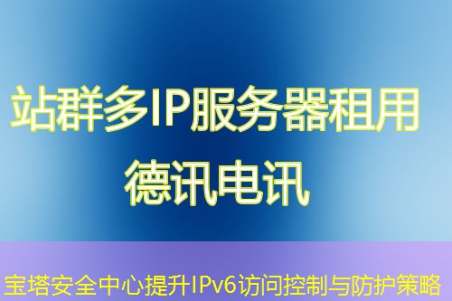 宝塔安全中心提升IPv6访问控制与防护策略 宝塔安全中心提升IPv6访问控制与防护策略